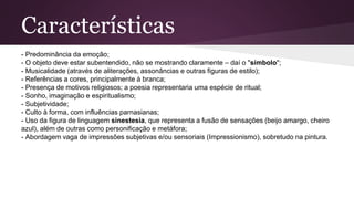 Características
- Predominância da emoção;
- O objeto deve estar subentendido, não se mostrando claramente – daí o "símbolo";
- Musicalidade (através de aliterações, assonâncias e outras figuras de estilo);
- Referências a cores, principalmente à branca;
- Presença de motivos religiosos; a poesia representaria uma espécie de ritual;
- Sonho, imaginação e espiritualismo;
- Subjetividade;
- Culto à forma, com influências parnasianas;
- Uso da figura de linguagem sinestesia, que representa a fusão de sensações (beijo amargo, cheiro
azul), além de outras como personificação e metáfora;
- Abordagem vaga de impressões subjetivas e/ou sensoriais (Impressionismo), sobretudo na pintura.
 