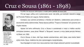 Cruz e Sousa (1861 - 1898)
Foi filho de escravos alforriados e criado pelos patrões de seus pais.
Por ser negro, sofreu com o preconceito racial: não pôde, por exemplo, assumir o cargo
de Promotor Público em Laguna, Santa Catarina.
Começou sua carreira jornalística e literária em Desterro, colaborando para jornais e
escrevendo textos abolicionistas. Nessa época publicou “Tropos e Fantasias” em parceria com
Vírgílio Várzea.
Apesar de tanto sofrimento, Cruz e Sousa é considerado o maior e melhor escritor
simbolista brasileiro, suas obras “Missal” e “Broqueis” marcam o início deste período literário
no Brasil, em 1893.
Cruz e Sousa, é claro, não fugiu destas características, além delas, seus textos falam
sobre morte, Deus, mistérios da vida e personagens marginalizados.
Sua linguagem é muito rica e seus poemas mais longos possuem grande musicalidade.
Cruz e Sousa
(Dante Negro)
nasceu em
Desterro, atual
Florianópolis –
Santa Catarina -
em 1861 e morreu
em Minas Gerais
em 1898.
 
