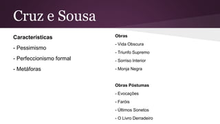 Cruz e Sousa
Características
- Pessimismo
- Perfeccionismo formal
- Metáforas
Obras
- Vida Obscura
- Triunfo Supremo
- Sorriso Interior
- Monja Negra
Obras Póstumas
- Evocações
- Faróis
- Últimos Sonetos
- O Livro Derradeiro
 