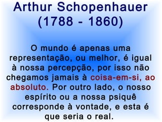 Arthur Schopenhauer
(1788 - 1860)
O mundo é apenas uma
representação, ou melhor, é igual
à nossa percepção, por isso não
chegamos jamais à coisa-em-si, ao
absoluto. Por outro lado, o nosso
espírito ou a nossa psiquê
corresponde à vontade, e esta é
que seria o real.
 