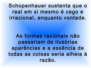 Schopenhauer sustenta que o
real em si mesmo é cego e
irracional, enquanto vontade.
As formas racionais não
passariam de ilusórias
aparências e a essência de
todas as coisas seria alheia à
razão.
 