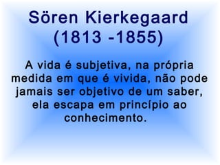 Sören Kierkegaard
(1813 -1855)
A vida é subjetiva, na própria
medida em que é vivida, não pode
jamais ser objetivo de um saber,
ela escapa em princípio ao
conhecimento.
 