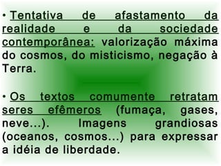 • Tentativa de afastamento da
realidade e da sociedade
contemporânea: valorização máxima
do cosmos, do misticismo, negação à
Terra.
• Os textos comumente retratam
seres efêmeros (fumaça, gases,
neve...). Imagens grandiosas
(oceanos, cosmos...) para expressar
a idéia de liberdade.
 