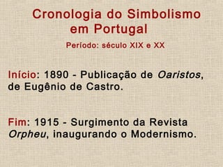           Cronologia do Simbolismo
em Portugal
   Período: século XIX e XX
     
Início: 1890 - Publicação de Oaristos,
de Eugênio de Castro.
     
Fim: 1915 - Surgimento da Revista
Orpheu, inaugurando o Modernismo.
     
 