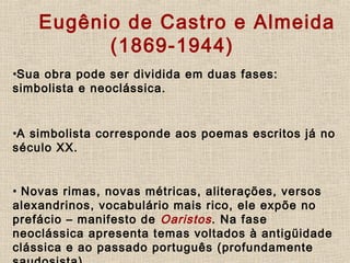           Eugênio de Castro e Almeida
(1869-1944)
•Sua obra pode ser dividida em duas fases:
simbolista e neoclássica.
•A simbolista corresponde aos poemas escritos já no
século XX.
    
• Novas rimas, novas métricas, aliterações, versos
alexandrinos, vocabulário mais rico, ele expõe no
prefácio – manifesto de Oaristos. Na fase
neoclássica apresenta temas voltados à antigüidade
clássica e ao passado português (profundamente
 