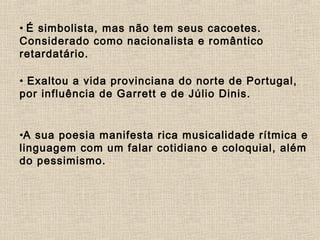 • É simbolista, mas não tem seus cacoetes.
Considerado como nacionalista e romântico
retardatário.
• Exaltou a vida provinciana do norte de Portugal,
por influência de Garrett e de Júlio Dinis.
•A sua poesia manifesta rica musicalidade rítmica e
linguagem com um falar cotidiano e coloquial, além
do pessimismo.
     
 