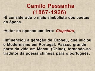       Camilo Pessanha
(1867-1926)
•É considerado o mais simbolista dos poetas
da época.
     
•Autor de apenas um livro: Clepsidra,
•Influenciou a geração de Orpheu, que iniciou
o Modernismo em Portugal. Passou grande
parte da vida em Macau (China), tornando-se
tradutor da poesia chinesa para o português.
 
 