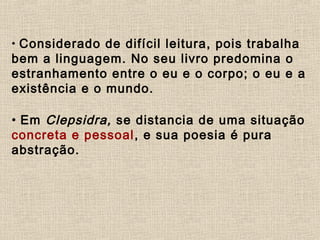 • Considerado de difícil leitura, pois trabalha
bem a linguagem. No seu livro predomina o
estranhamento entre o eu e o corpo; o eu e a
existência e o mundo.
• Em Clepsidra, se distancia de uma situação
concreta e pessoal, e sua poesia é pura
abstração.
 