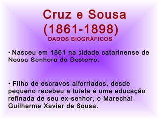          
  Cruz e Sousa
(1861-1898)
DADOS BIOGRÁFICOS
• Nasceu em 1861 na cidade catarinense de
Nossa Senhora do Desterro.
• Filho de escravos alforriados, desde
pequeno recebeu a tutela e uma educação
refinada de seu ex-senhor, o Marechal
Guilherme Xavier de Sousa.
 
