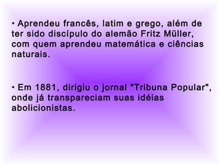          
  
• Aprendeu francês, latim e grego, além de
ter sido discípulo do alemão Fritz Müller,
com quem aprendeu matemática e ciências
naturais.
• Em 1881, dirigiu o jornal "Tribuna Popular",
onde já transpareciam suas idéias
abolicionistas.
 