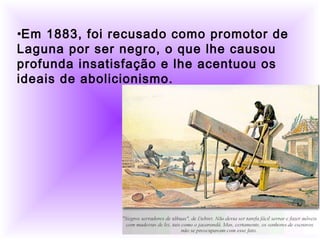          
  
•Em 1883, foi recusado como promotor de
Laguna por ser negro, o que lhe causou
profunda insatisfação e lhe acentuou os
ideais de abolicionismo.
 