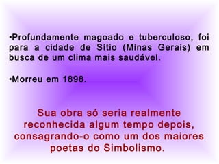          
•Profundamente magoado e tuberculoso, foi
para a cidade de Sítio (Minas Gerais) em
busca de um clima mais saudável.
•Morreu em 1898.
Sua obra só seria realmente
reconhecida algum tempo depois,
consagrando-o como um dos maiores
poetas do Simbolismo.
 