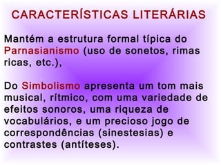          
     CARACTERÍSTICAS LITERÁRIAS 
  
Mantém a estrutura formal típica do
Parnasianismo (uso de sonetos, rimas
ricas, etc.),
Do Simbolismo apresenta um tom mais
musical, rítmico, com uma variedade de
efeitos sonoros, uma riqueza de
vocabulários, e um precioso jogo de
correspondências (sinestesias) e
contrastes (antíteses).
 