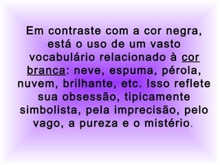         
     
Em contraste com a cor negra,
está o uso de um vasto
vocabulário relacionado à cor
branca: neve, espuma, pérola,
nuvem, brilhante, etc. Isso reflete
sua obsessão, tipicamente
simbolista, pela imprecisão, pelo
vago, a pureza e o mistério.
 
