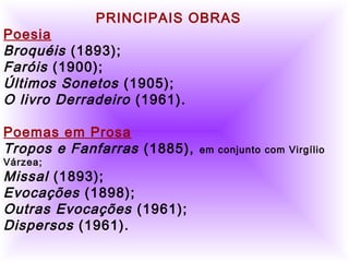          
     
PRINCIPAIS OBRAS
Poesia
Broquéis (1893);
Faróis (1900);
Últimos Sonetos (1905);
O livro Derradeiro (1961).
     
Poemas em Prosa
Tropos e Fanfarras (1885), em conjunto com Virgílio
Várzea;
Missal (1893);
Evocações (1898);
Outras Evocações (1961);
Dispersos (1961).
 