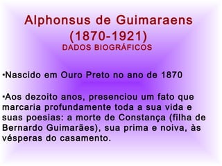         
      Alphonsus de Guimaraens
(1870-1921)
DADOS BIOGRÁFICOS
•Nascido em Ouro Preto no ano de 1870
•Aos dezoito anos, presenciou um fato que
marcaria profundamente toda a sua vida e
suas poesias: a morte de Constança (filha de
Bernardo Guimarães), sua prima e noiva, às
vésperas do casamento.
 