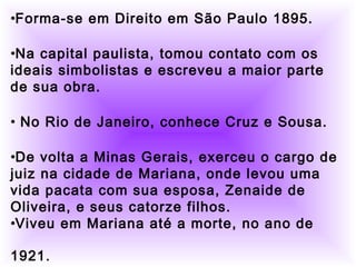          
     
•Forma-se em Direito em São Paulo 1895.
•Na capital paulista, tomou contato com os
ideais simbolistas e escreveu a maior parte
de sua obra.
• No Rio de Janeiro, conhece Cruz e Sousa.
•De volta a Minas Gerais, exerceu o cargo de
juiz na cidade de Mariana, onde levou uma
vida pacata com sua esposa, Zenaide de
Oliveira, e seus catorze filhos.
•Viveu em Mariana até a morte, no ano de
1921. 
 