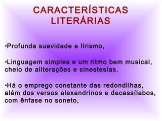          
     CARACTERÍSTICAS
LITERÁRIAS
•Profunda suavidade e lirismo,
•Linguagem simples e um ritmo bem musical,
cheio de aliterações e sinestesias.
•Há o emprego constante das redondilhas,
além dos versos alexandrinos e decassílabos,
com ênfase no soneto,
 