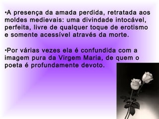          
     •A presença da amada perdida, retratada aos
moldes medievais: uma divindade intocável,
perfeita, livre de qualquer toque de erotismo
e somente acessível através da morte.
•Por várias vezes ela é confundida com a
imagem pura da Virgem Maria, de quem o
poeta é profundamente devoto.
 