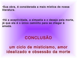          
     •Sua obra, é considerada a mais mística de nossa
literatura.
•Há a aceptividade, a simpatia e o desejo pela morte,
já que ela é o único caminho para se chegar à
amada.
CONCLUSÃO
um ciclo de misticismo, amor
idealizado e obsessão da morte
 