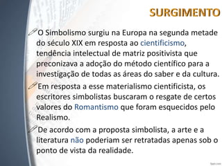 O Simbolismo surgiu na Europa na segunda metade
do século XIX em resposta ao cientificismo,
tendência intelectual de matriz positivista que
preconizava a adoção do método científico para a
investigação de todas as áreas do saber e da cultura.
Em resposta a esse materialismo cientificista, os
escritores simbolistas buscaram o resgate de certos
valores do Romantismo que foram esquecidos pelo
Realismo.
De acordo com a proposta simbolista, a arte e a
literatura não poderiam ser retratadas apenas sob o
ponto de vista da realidade.
 