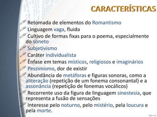  Retomada de elementos do Romantismo
 Linguagem vaga, fluida
 Cultivo de formas fixas para o poema, especialmente
do soneto
 Subjetivismo
 Caráter individualista
 Ênfase em temas místicos, religiosos e imaginários
 Pessimismo, dor de existir
 Abundância de metáforas e figuras sonoras, como a
aliteração (repetição de um fonema consonantal) e a
assonância (repetição de fonemas vocálicos)
 Recorrente uso da figura de linguagem sinestesia, que
representa a fusão de sensações
 Interesse pelo noturno, pelo mistério, pela loucura e
pela morte.
 