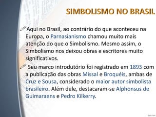 Aqui no Brasil, ao contrário do que aconteceu na
Europa, o Parnasianismo chamou muito mais
atenção do que o Simbolismo. Mesmo assim, o
Simbolismo nos deixou obras e escritores muito
significativos.
 Seu marco introdutório foi registrado em 1893 com
a publicação das obras Missal e Broquéis, ambas de
Cruz e Sousa, considerado o maior autor simbolista
brasileiro. Além dele, destacaram-se Alphonsus de
Guimaraens e Pedro Kilkerry.
 