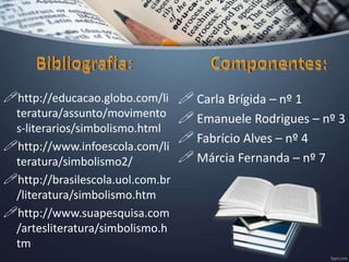 http://educacao.globo.com/li
teratura/assunto/movimento
s-literarios/simbolismo.html
http://www.infoescola.com/li
teratura/simbolismo2/
http://brasilescola.uol.com.br
/literatura/simbolismo.htm
http://www.suapesquisa.com
/artesliteratura/simbolismo.h
tm
 Carla Brígida – nº 1
 Emanuele Rodrigues – nº 3
 Fabrício Alves – nº 4
 Márcia Fernanda – nº 7
 