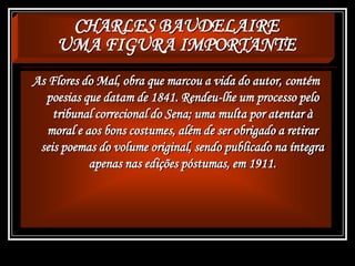 CHARLES BAUDELAIRE
UMA FIGURA IMPORTANTE
As Flores do Mal, obra que marcou a vida do autor, contém
poesias que datam de 1841. Rendeu-lhe um processo pelo
tribunal correcional do Sena; uma multa por atentar à
moral e aos bons costumes, além de ser obrigado a retirar
seis poemas do volume original, sendo publicado na íntegra
apenas nas edições póstumas, em 1911.
 