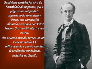 Baudelaire também foi alvo da
hostilidade da imprensa, que o
julgava um subproduto
degenerado do romantismo.
Porém, sua carreira foi
admirada e elogiada por Vitor
Hugo e Gustave Flaubert, entre
outros.
De atuação ousada, tornou-se um
ícone no século XX
influenciando a poesia mundial
de tendências simbolistas,
inclusive no Brasil .
 