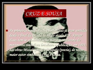  As primeiras manifestações simbolistas já eram sentidas
desde o final da década de 80 do século XIX. Apesar
disso, tem-se apontado como marco introdutório do
movimento simbolista brasileiro a publicação, em 1893,
das obras Missal (prosa) e Broquéis (poesia), de nosso
maior autor simbolista:Cruz e Sousa.
CRUZ E SOUSA
 