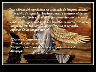 Cruz e Souza foi especialista na utilização de imagens ousadas
com efeito de sugestão. Angústia sexual e erotismo misturam-
se na exaltação de uma mulher que parece devorar os homens:
 Cróton* selvagem, tinhorão* lascivo, Planta mortal, carnívora,
sangrenta, De tua carne báquica* rebenta A vermelha
explosão de um sangue vivo
*Cróton - arbusto ornamental
*Tinhorão - erva ornamental
*Báquica - relativo a Baco, deus grego do vinho e da
dissipação
 