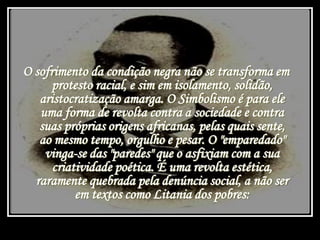 O sofrimento da condição negra não se transforma em
protesto racial, e sim em isolamento, solidão,
aristocratização amarga. O Simbolismo é para ele
uma forma de revolta contra a sociedade e contra
suas próprias origens africanas, pelas quais sente,
ao mesmo tempo, orgulho e pesar. O "emparedado"
vinga-se das "paredes" que o asfixiam com a sua
criatividade poética. É uma revolta estética,
raramente quebrada pela denúncia social, a não ser
em textos como Litania dos pobres:
 
