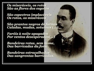 Os miseráveis, os rotos
São as flores dos esgotos
São espectros implacáveis
Os rotos, os miseráveis
São prantos negros de furnas
Caladas, mudas, soturnas (...)
Faróis à noite apagados
Por ventos desesperados(...)
Bandeiras rotas, sem nome,
Das barricadas da fome.
Bandeiras estraçalhadas
Das sangrentas barricadas.
 