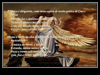 A música é obrigatória, como nesta espécie de receita poética de Cruz e
Sousa:
Derrama luz e cânticos e poemas
No verso e torna-o musical e doce
Como se o coração, nessas supremas
Estrofes, puro e diluído fosse.
Mesmo a morte, na obra do simbolista brasileiro, possui uma terrível
musicalidade:
A música da Morte, a nebulosa,
Estranha, imensa música sombria,
Passa a tremer pela minh'alma e fria
Gela, fica a tremer, maravilhosa...
 