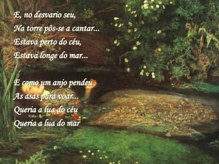 E, no desvario seu,
Na torre pôs-se a cantar...
Estava perto do céu,
Estava longe do mar...
E como um anjo pendeu
As asas para voar...
Queria a lua do céu
Queria a lua do mar
 
