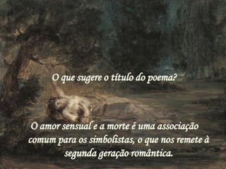 O que sugere o título do poema?
O amor sensual e a morte é uma associação
comum para os simbolistas, o que nos remete à
segunda geração romântica.
 
