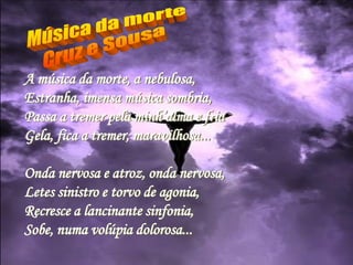 A música da morte, a nebulosa,
Estranha, imensa música sombria,
Passa a tremer pela minh’alma e fria
Gela, fica a tremer, maravilhosa...
Onda nervosa e atroz, onda nervosa,
Letes sinistro e torvo de agonia,
Recresce a lancinante sinfonia,
Sobe, numa volúpia dolorosa...
 