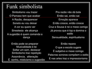 Funk simbolista
Simbolismo vou trazer
O Parnaso tem que acabar
A Razão, desaparecer
Soneto eu vou deixar
A cor eu quero ver
Sinestesia ele alcança
A sugestão é quem comanda a
dança
Então pode se preparar
Musicalidade é lei
Soltar um som, destacar
Simbolismo traz repetição
Assonância, aliteração
É sonho, misticismo e sugestão
Pra razão não dá bola
Então sai, então sai
Emoção aparece
Então cresce, então cresce
Cruz e Sousa é rei e mexe comigo
Já provou que é top e domina o
estilo
Sensualidade, espiritualismo
Então repara
O que a escola sugere
É subjetivo e mexe comigo
Palavras sonoras compõem o estilo
E nas artes traz o impressionismo
 