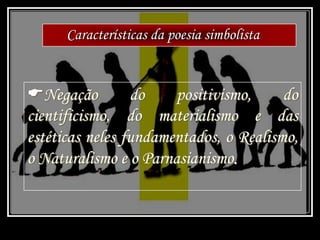 Características da poesia simbolista
Negação do positivismo, do
cientificismo, do materialismo e das
estéticas neles fundamentados, o Realismo,
o Naturalismo e o Parnasianismo.
 