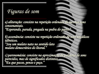 Figuras de som
a) aliteração: consiste na repetição ordenada de mesmos sons
consonantais.
“Esperando, parada, pregada na pedra do porto.”
b) assonância: consiste na repetição ordenada de sons vocálicos
idênticos.
“Sou um mulato nato no sentido lato
mulato democrático do litoral.”
c) paronomásia: consiste na aproximação de palavras de sons
parecidos, mas de significados distintos.
“Eu que passo, penso e peço.”
 