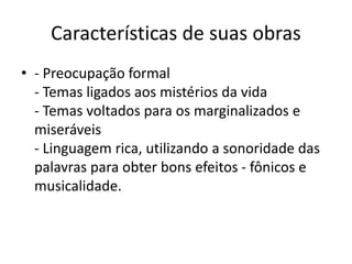 Características de suas obras
• - Preocupação formal
- Temas ligados aos mistérios da vida
- Temas voltados para os marginalizados e
miseráveis
- Linguagem rica, utilizando a sonoridade das
palavras para obter bons efeitos - fônicos e
musicalidade.
 