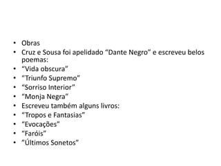 • Obras
• Cruz e Sousa foi apelidado “Dante Negro” e escreveu belos
poemas:
• “Vida obscura”
• “Triunfo Supremo”
• “Sorriso Interior”
• “Monja Negra”
• Escreveu também alguns livros:
• “Tropos e Fantasias”
• “Evocações”
• “Faróis”
• ”Últimos Sonetos”
 