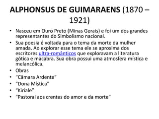 ALPHONSUS DE GUIMARAENS (1870 –
1921)
• Nasceu em Ouro Preto (Minas Gerais) e foi um dos grandes
representantes do Simbolismo nacional.
• Sua poesia é voltada para o tema da morte da mulher
amada. Ao explorar esse tema ele se aproxima dos
escritores ultra-românticos que exploravam a literatura
gótica e macabra. Sua obra possui uma atmosfera mística e
melancólica.
• Obras
• “Câmara Ardente”
• “Dona Mística”
• “Kiriale”
• “Pastoral aos crentes do amor e da morte”
 