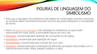 FIGURAS DE LINGUAGEM DO
SIMBOLISMO
• Visto que a linguagem do simbolismo está repleta de combinações sonoras e sensoriais,
os escritores desse movimento buscaram recursos que potencializassem a musicalidade
da escrita.
• Assim, as figuras de linguagem mais utilizadas no simbolismo, as quais estão
relacionadas em maior parte, à sonoridade (figuras de som), são:
• Aliteração: caracterizada pela repetição de consoantes ou de sílabas.
• Assonância: caracterizada pela repetição de vogais.
• Onomatopeia: caracterizada pela inserção dos sons reais.
• Sinestesia: caracterizada pela combinação de diferentes sensações relacionadas com o
sistema sensorial (visão, olfato, paladar, audição e o tato).
 