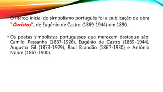 • O marco inicial do simbolismo português foi a publicação da obra
"Oaristos", de Eugênio de Castro (1869-1944) em 1890.
• Os poetas simbolistas portugueses que merecem destaque são:
Camilo Pessanha (1867-1926), Eugênio de Castro (1869-1944),
Augusto Gil (1873-1929), Raul Brandão (1867-1930) e Antônio
Nobre (1867-1900).
 