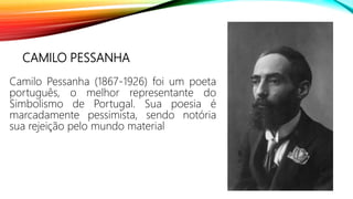 CAMILO PESSANHA
Camilo Pessanha (1867-1926) foi um poeta
português, o melhor representante do
Simbolismo de Portugal. Sua poesia é
marcadamente pessimista, sendo notória
sua rejeição pelo mundo material
 