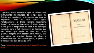 Clepsidra, título simbólico, que se refere a um
instrumento de medição do tempo dado na
Grécia aos oradores, instrumento do tipo da
ampulheta, mas no qual corria água.
Foneticamente o título lembra igualmente
"hidra", o monstro devorador. O título aponta,
assim, para a fragilidade da vida e da condição
humana, para o fluir inexorável do tempo, que
não deixa que nada se fixe na retina
(poema Imagens que passais pela retina). Ora
são estes os grandes temas da obra: a
efemeridade de tudo quanto passa, a perda, a
inutilidade do que se faz ou vive.
Fonte: https://www.passeiweb.com/estudos/livros/clep
sidra
 