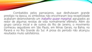Combatidos pelos parnasianos, que desfrutavam grande
prestígio na época, os simbolistas não encontraram boa receptividade
acabaram desenvolvendo um trabalho quase marginal, agrupados ao
redor de algumas revistas de vida normalmente efêmera. Além do
grupo carioca inicial e de outros do Rio de Janeiro, o movimento
conheceu seguidores em São Paulo, em Minas Gerais, na Bahia, no
Paraná e no Rio Grande do Sul. A prosa do período não alcançou
resultados muito satisfatórios.
 