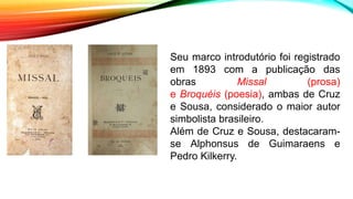 Seu marco introdutório foi registrado
em 1893 com a publicação das
obras Missal (prosa)
e Broquéis (poesia), ambas de Cruz
e Sousa, considerado o maior autor
simbolista brasileiro.
Além de Cruz e Sousa, destacaram-
se Alphonsus de Guimaraens e
Pedro Kilkerry.
 
